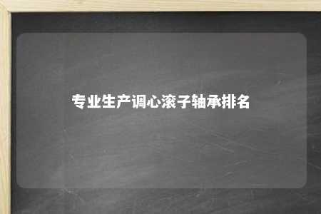 专业生产调心滚子轴承排名 